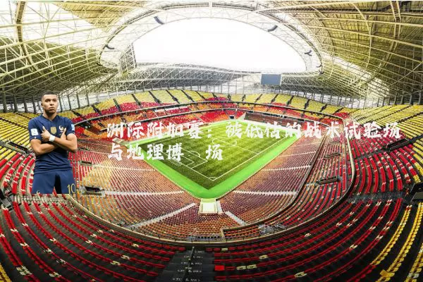 洲际附加赛：被低估的战术试验场与地理博弈场